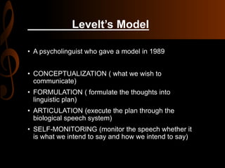 Levelt’s Model
• A psycholinguist who gave a model in 1989
• CONCEPTUALIZATION ( what we wish to
communicate)
• FORMULATION ( formulate the thoughts into
linguistic plan)
• ARTICULATION (execute the plan through the
biological speech system)
• SELF-MONITORING (monitor the speech whether it
is what we intend to say and how we intend to say)
 