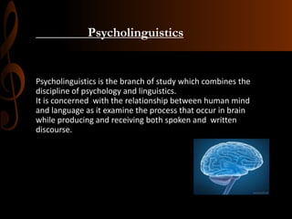 Psycholinguistics
Psycholinguistics is the branch of study which combines the
discipline of psychology and linguistics.
It is concerned with the relationship between human mind
and language as it examine the process that occur in brain
while producing and receiving both spoken and written
discourse.
 