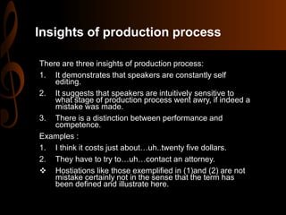 Insights of production process
There are three insights of production process:
1. It demonstrates that speakers are constantly self
editing.
2. It suggests that speakers are intuitively sensitive to
what stage of production process went awry, if indeed a
mistake was made.
3. There is a distinction between performance and
competence.
Examples :
1. I think it costs just about…uh..twenty five dollars.
2. They have to try to…uh…contact an attorney.
 Hostiations like those exemplified in (1)and (2) are not
mistake certainly not in the sense that the term has
been defined and illustrate here.
 