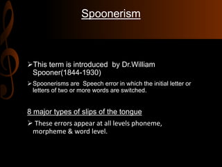 Spoonerism
This term is introduced by Dr.William
Spooner(1844-1930)
Spoonerisms are Speech error in which the initial letter or
letters of two or more words are switched.
8 major types of slips of the tongue
 These errors appear at all levels phoneme,
morpheme & word level.
 
