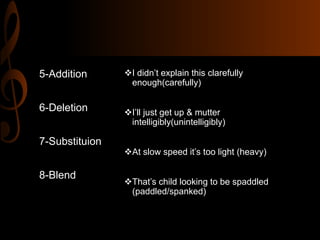 I didn’t explain this clarefully
enough(carefully)
I’ll just get up & mutter
intelligibly(unintelligibly)
At slow speed it’s too light (heavy)
That’s child looking to be spaddled
(paddled/spanked)
5-Addition
6-Deletion
7-Substituion
8-Blend
 