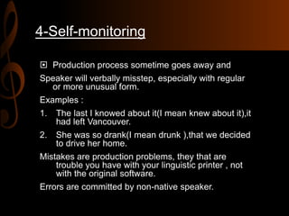 4-Self-monitoring
 Production process sometime goes away and
Speaker will verbally misstep, especially with regular
or more unusual form.
Examples :
1. The last I knowed about it(I mean knew about it),it
had left Vancouver.
2. She was so drank(I mean drunk ),that we decided
to drive her home.
Mistakes are production problems, they that are
trouble you have with your linguistic printer , not
with the original software.
Errors are committed by non-native speaker.
 
