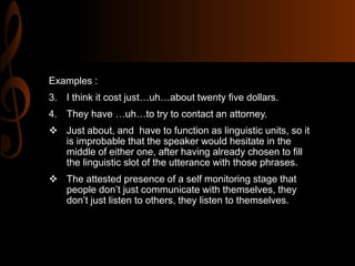 Examples :
3. I think it cost just…uh…about twenty five dollars.
4. They have …uh…to try to contact an attorney.
 Just about, and have to function as linguistic units, so it
is improbable that the speaker would hesitate in the
middle of either one, after having already chosen to fill
the linguistic slot of the utterance with those phrases.
 The attested presence of a self monitoring stage that
people don’t just communicate with themselves, they
don’t just listen to others, they listen to themselves.
 