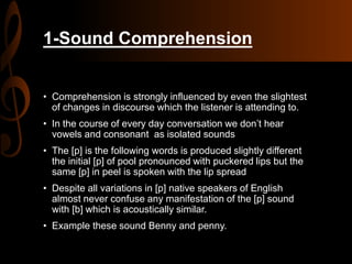 1-Sound Comprehension
• Comprehension is strongly influenced by even the slightest
of changes in discourse which the listener is attending to.
• In the course of every day conversation we don’t hear
vowels and consonant as isolated sounds
• The [p] is the following words is produced slightly different
the initial [p] of pool pronounced with puckered lips but the
same [p] in peel is spoken with the lip spread
• Despite all variations in [p] native speakers of English
almost never confuse any manifestation of the [p] sound
with [b] which is acoustically similar.
• Example these sound Benny and penny.
 