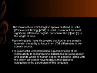 The main feature which English speakers attend to is the
[Voice onset Timing] [VOT] of initial consonant the most
significant difference English consonant like [b]and [p] is
the length of time.
Psycholinguistic have discovered that human are actually
born with the ability to focus in on VOT differences in the
speech sounds.
The successful comprehension is a combination of the
innate ability to recognize fine distinctions between speech
and sounds which all human appear to possess along with
the ability all learner have to adjust their acoustic
categories to the parameters of the language .
 