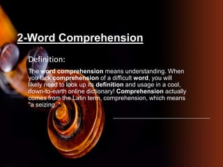 2-Word Comprehension
Definition:
The word comprehension means understanding. When
you lack comprehension of a difficult word, you will
likely need to look up its definition and usage in a cool,
down-to-earth online dictionary! Comprehension actually
comes from the Latin term, comprehension, which means
"a seizing. “
 