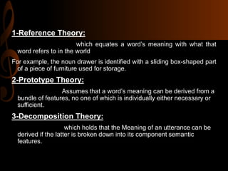 1-Reference Theory:
which equates a word’s meaning with what that
word refers to in the world
For example, the noun drawer is identified with a sliding box-shaped part
of a piece of furniture used for storage.
2-Prototype Theory:
Assumes that a word’s meaning can be derived from a
bundle of features, no one of which is individually either necessary or
sufficient.
3-Decomposition Theory:
which holds that the Meaning of an utterance can be
derived if the latter is broken down into its component semantic
features.
 