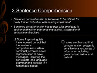3-Sentence Comprehension
• Sentence comprehension is known as to be difficult for
orally trained individual with hearing impairment.
• Sentence comprehension has to deal with ambiguity in
spoken and written utterance e.g: lexical, structural and
semantic ambiguities.
 Some Psycholinguists
have focused on fact that
the sentence
comprehension system
continually creates novel,
representation of novel
messages, following the
constraints of a language
grammar and does so in a
remarkable speed.
 some emphasized that
comprehension system is
senstive to a vast range of
information including
grammatical, lexical and
textual.
 
