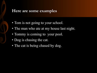 Here are some examples
• Tom is not going to your school.
• The man who ate at my house last night.
• Tommy is coming to your pool.
• Dog is chasing the cat.
• The cat is being chased by dog.
 