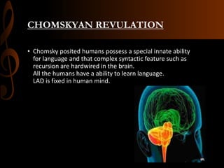 CHOMSKYAN REVULATION
• Chomsky posited humans possess a special innate ability
for language and that complex syntactic feature such as
recursion are hardwired in the brain.
All the humans have a ability to learn language.
LAD is fixed in human mind.
 