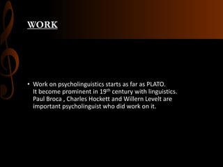 WORK
• Work on psycholinguistics starts as far as PLATO.
It become prominent in 19th century with linguistics.
Paul Broca , Charles Hockett and Willern Levelt are
important psycholinguist who did work on it.
 