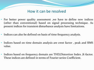 How it can be resolved
• For better power quality assessment ,we have to define new indices
(other than conventional) based on signal processing technique. As
present indices for transient disturbance analysis have limitations.
• Indices can also be defined on basis of time frequency analysis.
• Indices based on time domain analysis are crest factor , peak and RMS
value.
• Indices based on frequency domain are THD,Distortion Index ,K-factor.
These indices are defined in terms of Fourier series Coefficient.
 
