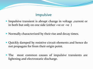 Impulsive
 Impulsive transient is abrupt change in voltage ,current or
in both but only on one side (either +ve or –ve )
 Normally characterized by their rise and decay times.
 Quickly damped by resistive circuit elements and hence do
not propagate for from their origin point.
 The most common causes of impulsive transients are
lightning and electrostatic discharge.
 