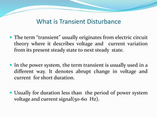 What is Transient Disturbance
 The term “transient” usually originates from electric circuit
theory where it describes voltage and current variation
from its present steady state to next steady state.
 In the power system, the term transient is usually used in a
different way. It denotes abrupt change in voltage and
current for short duration.
 Usually for duration less than the period of power system
voltage and current signal(50-60 Hz).
 