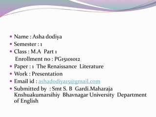  Name : Asha dodiya
 Semester : 1
 Class : M.A Part 1
Enrollment no : PG15101012
 Paper : 1 The Renaissance Literature
 Work : Presentation
 Email id : ashadodiya15@gmail.com
 Submitted by : Smt S. B Gardi.Maharaja
Knshuakumarsihiy Bhavnagar University Department
of English
 