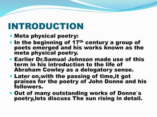 INTRODUCTION
 Meta physical poetry:
 In the beginning of 17th century a group of
poets emerged and his works known as th...