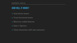 SUCCESSFUL LEAN UX
HOW WILL IT WORK?
▸ Goal driven teams
▸ Cross-functional teams
▸ Minimum viable features
▸ Data > Opinion
▸ Close interaction with real customers
 