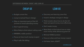 DIFFERENCE BETWEEN “CHEAP” AND LEAN UX
CHEAP UX
▸ Budget comes ﬁrst
▸ Jump to tactical ﬁxes in design
▸ Skip on important parts of the UX
process to avoid spending money
▸ Don’t spend money
▸ More likely to think about cutting costs
▸ MINIMAL viable product
▸ Focus on how much money is spent
▸ Play it safe. No failing.
▸ Discovery and learning come ﬁrst
▸ Invest in strategic changes in design
▸ Think smarter about how to do the UX
faster yet spend money more effectively
▸ Don’t waste money
▸ More likely to think about how to make
more money while delivering great UX
▸ Minimal VIABLE product
▸ Focus on when and how money is spent
▸ Fail faster, learn, ADAPT
uxmatters.com
LEAN UX
 