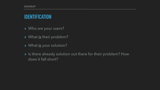 WARMUP
IDENTIFICATION
▸ Who are your users?
▸ What is their problem?
▸ What is your solution?
▸ Is there already solution out there for their problem? How
does it fall short?
 