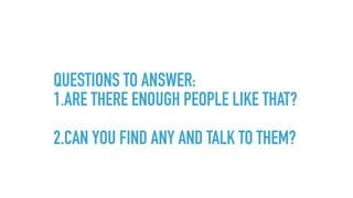 QUESTIONS TO ANSWER:
1.ARE THERE ENOUGH PEOPLE LIKE THAT? 
2.CAN YOU FIND ANY AND TALK TO THEM?
 