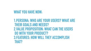 WHAT YOU HAVE NOW: 
1.PERSONA: WHO ARE YOUR USERS? WHAT ARE
THEIR GOALS AND NEEDS?
2.VALUE PROPOSITION: WHAT CAN THE USERS
DO WITH YOUR PRODUCT?
3.FEATURES: HOW WILL THEY ACCOMPLISH
THAT?
 