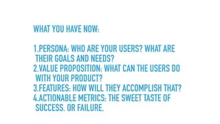 WHAT YOU HAVE NOW: 
1.PERSONA: WHO ARE YOUR USERS? WHAT ARE
THEIR GOALS AND NEEDS?
2.VALUE PROPOSITION: WHAT CAN THE USERS DO
WITH YOUR PRODUCT?
3.FEATURES: HOW WILL THEY ACCOMPLISH THAT?
4.ACTIONABLE METRICS: THE SWEET TASTE OF
SUCCESS. OR FAILURE.
 