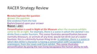 RACER Strategy Review
Restate/rephrase the question
Answer the question
Cite evidence from the text
Explain/expand upon your answer
Repeat C and E
Personification is used in Night at the Museum when the museum exhibits
come to life at night. For example, there is a scene in which the skeletal t-rex
drinks from a water fountain. This scene illustrates personification because
normally dinosaurs, or animals of any kind, would not drink out of a water
fountain; this is a distinctly human thing to do. In addition, there is a scene in
which Ben Stiller’s character is having a conversation with Sacagawea, a
mannequin, from the Lewis and Clark exhibit. This scene illustrates
personification by giving the non-living Sacagawea the human ability to talk.
 