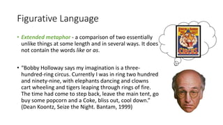 Figurative Language
• Extended metaphor - a comparison of two essentially
unlike things at some length and in several ways. It does
not contain the words like or as.
• “Bobby Holloway says my imagination is a three-
hundred-ring circus. Currently I was in ring two hundred
and ninety-nine, with elephants dancing and clowns
cart wheeling and tigers leaping through rings of fire.
The time had come to step back, leave the main tent, go
buy some popcorn and a Coke, bliss out, cool down.”
(Dean Koontz, Seize the Night. Bantam, 1999)
 