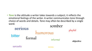 • Tone is the attitude a writer takes towards a subject; it reflects the
emotional feelings of the writer. A writer communicates tone through
choice of words and details. Tone may often be described by a single
word.
serious
humorous
playful
formal informal
somber
sarcastic ironic
bitter
objective
 