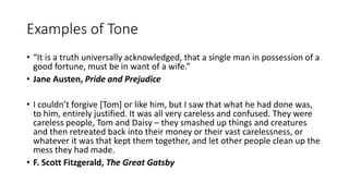 Examples of Tone
• “It is a truth universally acknowledged, that a single man in possession of a
good fortune, must be in want of a wife.”
• Jane Austen, Pride and Prejudice
• I couldn’t forgive [Tom] or like him, but I saw that what he had done was,
to him, entirely justified. It was all very careless and confused. They were
careless people, Tom and Daisy – they smashed up things and creatures
and then retreated back into their money or their vast carelessness, or
whatever it was that kept them together, and let other people clean up the
mess they had made.
• F. Scott Fitzgerald, The Great Gatsby
 
