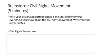 Brainstorm: Civil Rights Movement
(5 minutes)
• With your designated partner, spend 5 minutes brainstorming
everything you know about the civil rights movement. Write your list
in your notes.
• Civil Rights Brainstorm:
 