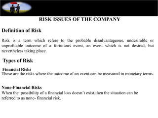RISK ISSUES OF THE COMPANY
Definition of Risk
Risk is a term which refers to the probable disadvantageous, undesirable or
unprofitable outcome of a fortuitous event, an event which is not desired, but
nevertheless taking place.
Types of Risk
Financial Risks
These are the risks where the outcome of an event can be measured in monetary terms.
None-Financial Risks
When the possibility of a financial loss doesn’t exist,then the situation can be
referred to as none- financial risk.
 