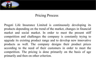 Pricing Process
Pragati Life Insurance Limited is continuously developing its
products depending on the trend of the market, changes in financial
market and social market. In order to meet the present stiff
competition and challenges the company is constantly trying to
upgrade its existing product range and to develop new innovative
products as well. The company designs their product prices
according to the need of their customers in order to meet the
competition. The pricing is done primarily on the basis of age
primarily and then on other criterion.
 