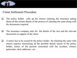 Claim Settlement Procedure
 The policy holder calls up the insurer claiming the insurance asking
about all the minute details of the process of claiming the same along with
the documents required.
 The insurance company asks for the details of the loss and the relevant
documents in support of the claim
 A notice has to be issued be the policy holder for claiming the same with
utmost urgency mentioning all the possible details (name of the policy
holder, names of the persons associated with the accident, witness
particulars, their addresses etc.
 