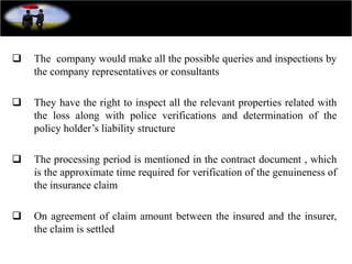  The company would make all the possible queries and inspections by
the company representatives or consultants
 They have the right to inspect all the relevant properties related with
the loss along with police verifications and determination of the
policy holder’s liability structure
 The processing period is mentioned in the contract document , which
is the approximate time required for verification of the genuineness of
the insurance claim
 On agreement of claim amount between the insured and the insurer,
the claim is settled
 
