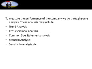 To measure the performance of the company we go through some
analysis. These analysis may include
• Trend Analysis
• Cross sectional analysis
• Common Size Statement analysis
• Scenario Analysis
• Sensitivity analysis etc.
 