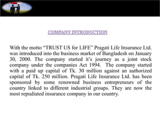 With the motto “TRUST US for LIFE” Pragati Life Insurance Ltd.
was introduced into the business market of Bangladesh on January
30, 2000. The company started it’s journey as a joint stock
company under the companies Act 1994. The company started
with a paid up capital of Tk. 30 million against an authorized
capital of Tk. 250 million. Pragati Life Insurance Ltd. has been
sponsored by some renowned business entrepreneurs of the
country linked to different industrial groups. They are now the
most repudiated insurance company in our country.
 