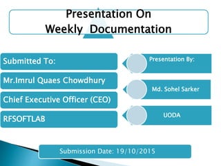 Presentation On
Weekly Documentation
Submitted To:
Mr.Imrul Quaes Chowdhury
Chief Executive Officer (CEO)
RFSOFTLAB
Presentation By:
Md. Sohel Sarker
UODA
Submission Date: 19/10/2015
 
