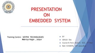 PRESENTATION
ON
EMBEDDED SYSTEM
 BY
 Abhijit Das
 Course-B.Tech, Branch- ECE, 3rd Year
 Roll-13104076, NIT Jalandhar
Training Centre – SKYPHI TECHNOLOGIES
Malviya Nagar , Jaipur
 