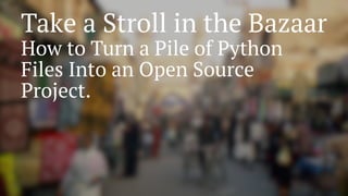 Take a Stroll in the Bazaar
How to Turn a Pile of Python
Files Into an Open Source
Project.