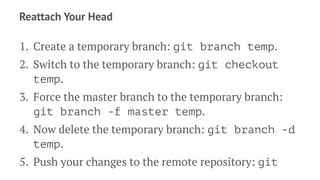 Reattach Your Head
1. Create a temporary branch: git branch temp.
2. Switch to the temporary branch: git checkout
temp.
3. Force the master branch to the temporary branch:
git branch -f master temp.
4. Now delete the temporary branch: git branch -d
temp.
5. Push your changes to the remote repository: git