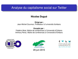 Analyse du capitalisme social sur Twitter
Nicolas Dugu´e
Dirig´e par :
Jean-Michel Couvreur, Professeur `a l’universit´e d’orl´eans
Encadr´e par :
Fr´ed´eric Moal, Maˆıtre de conf´erences `a l’Universit´e d’Orl´eans
Anthony Perez, Maˆıtre de conf´erences `a l’Universit´e d’Orl´eans
29 juin 2015
 