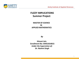 1
Amity Institute of Applied Sciences
FUZZY IMPLICATIONS
Summer Project
MASTER OF SCIENCE
IN
APPLIED MATHEMATICS
By
Himani Jain
Enrollment No: A4451014015
Under the Supervision of:
Dr. Rashmi Singh
 