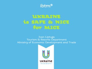 ibtm®
!
UKRAINE !
is SAFE & NICE!
for MICE!
Ivan Liptuga
Tourism & Resorts Department
Ministry of Economic Development and Trade
 