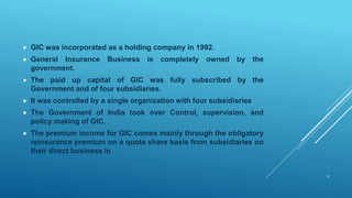  GIC was incorporated as a holding company in 1992.
 General Insurance Business is completely owned by the
government.
 The paid up capital of GIC was fully subscribed by the
Government and of four subsidiaries.
 It was controlled by a single organization with four subsidiaries
 The Government of India took over Control, supervision, and
policy making of GIC.
 The premium income for GIC comes mainly through the obligatory
reinsurance premium on a quota share basis from subsidiaries on
their direct business in
11
 
