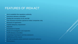 FEATURES OF IRDA ACT
 Act to establish the regulatory authority
 Insurance advisory committee
 Ending the monopoly of LIC and GIC
 The insurance business opened to Indian companies only
 Renewal of registration
 Capital adequacy requirement
 Deposits
 Investment of assets
 Power of investigation and inspection
 Tariff advisory committee
 Licensing of surveyors and loss assessors
 Sufficiency of the assets
 No risk to assume unless premium received in advance
 Reinsurance
 