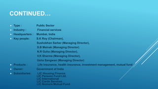 CONTINUED…
 Type : Public Sector
 Industry : Financial services
 Headquarters : Mumbai, India
 Key people: S.K Roy (Chairman),
Sushobhan Sarker (Managing Director),
S.B Mainak (Managing Director)
N.R Guha (Managing Director),
V.K Sharma (Managing Director),
Usha Sangwan (Managing Director)
 Products : Life insurance, health insurance, investment management, mutual fund
 Owner: Government of India
 Subsidiaries: LIC Housing Finance
LIC Pension Fund Ltd.
LIC International
LIC Cards Services
LIC Nomura Mutual Fund
 