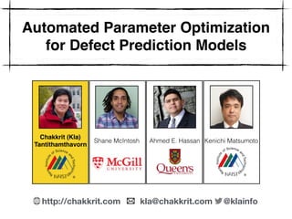 Automated Parameter Optimization
for Defect Prediction Models
Chakkrit (Kla) 
Tantithamthavorn
Shane McIntosh Ahmed E. Hassan Kenichi Matsumoto
http://chakkrit.com kla@chakkrit.com @klainfo
 