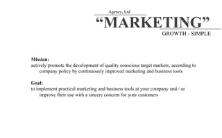 Agency, Ltd
“MARKETING”
GROWTH - SIMPLE
Mission:
actively promote the development of quality conscious target markets, according to
company policy by continuously improved marketing and business tools
Goal:
to implement practical marketing and business tools at your company and / or
improve their use with a sincere concern for your customers
 