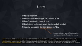 Udev
• Udev is daemon
• Udev is Device Manager for Linux Kernel
• Udev Operates in User Space
• Udev listens to Kernel uevents via netlink socket
• Primarily Manages Device Nodes in /dev
Device nodes are special files that allow
application to interface device drivers
 